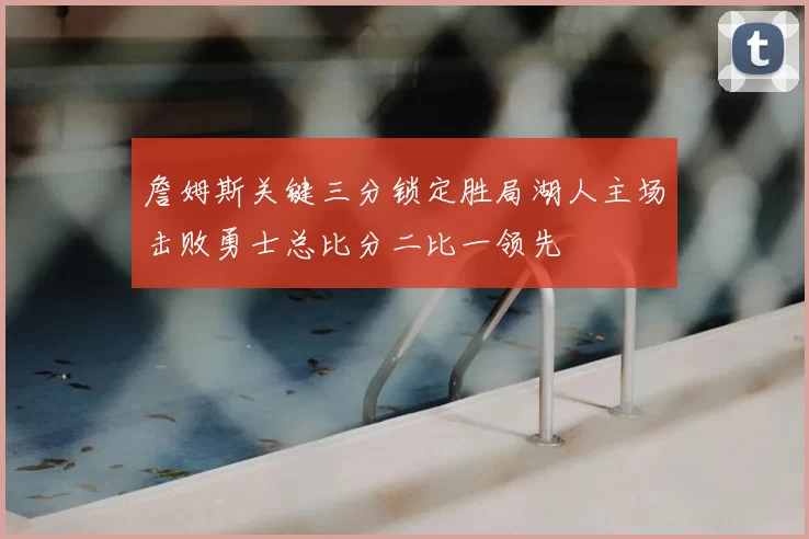 詹姆斯关键三分锁定胜局湖人主场击败勇士总比分二比一领先