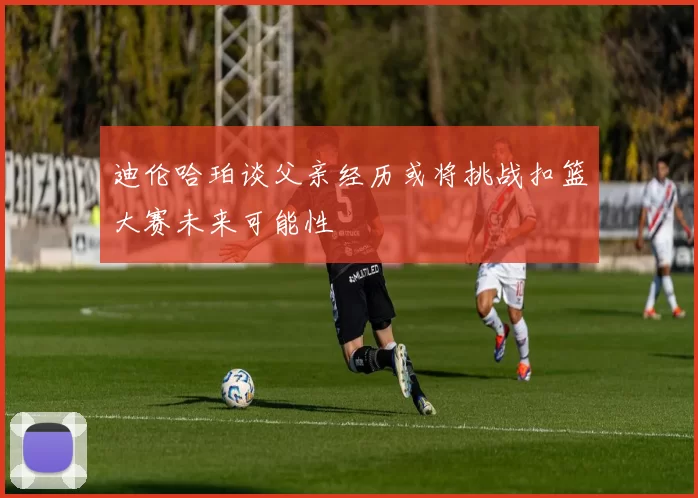 迪伦哈珀谈父亲经历或将挑战扣篮大赛未来可能性