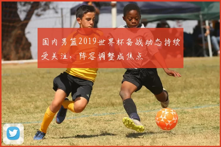 国内男篮2019世界杯备战动态持续受关注，阵容调整成焦点
