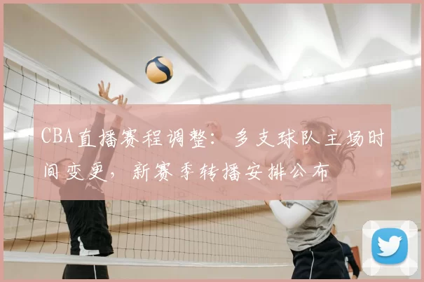 CBA直播赛程调整：多支球队主场时间变更，新赛季转播安排公布