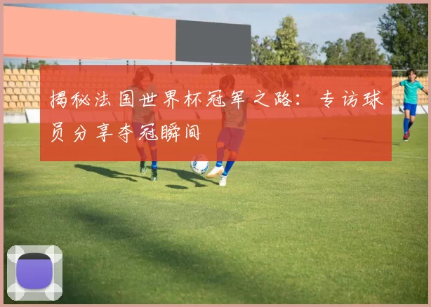 揭秘法国世界杯冠军之路：专访球员分享夺冠瞬间