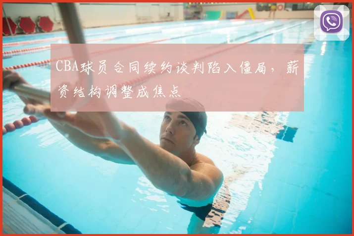 CBA球员合同续约谈判陷入僵局,薪资结构调整成焦点