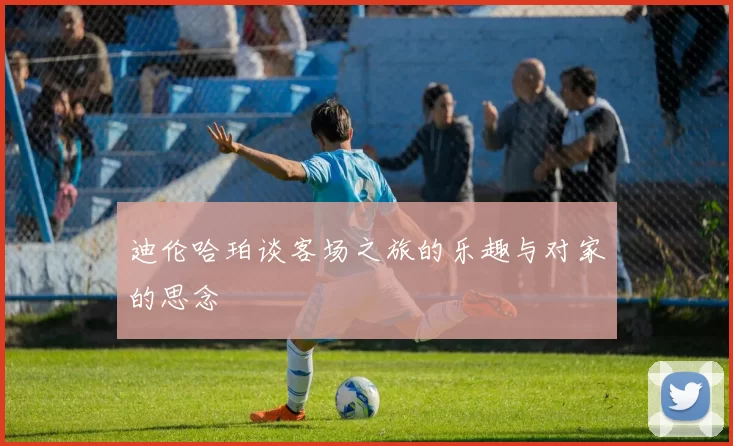 迪伦哈珀谈客场之旅的乐趣与对家的思念