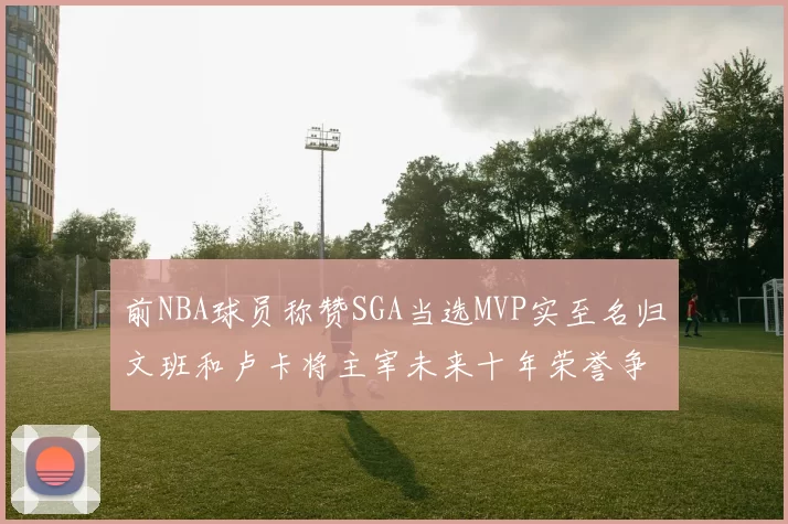 前NBA球员称赞SGA当选MVP实至名归文班和卢卡将主宰未来十年荣誉争夺