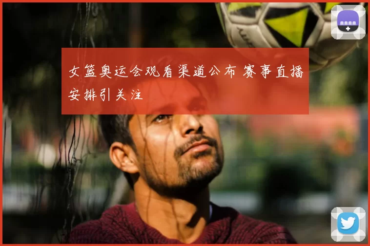 女篮奥运会观看渠道公布 赛事直播安排引关注