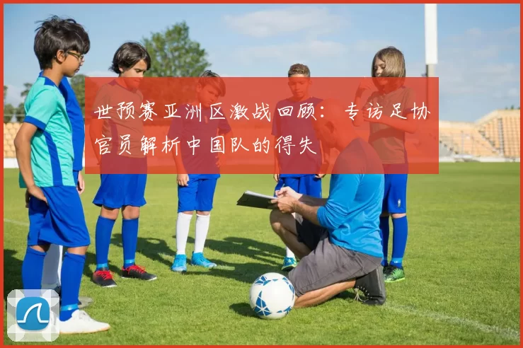 世预赛亚洲区激战回顾:专访足协官员解析中国队的得失