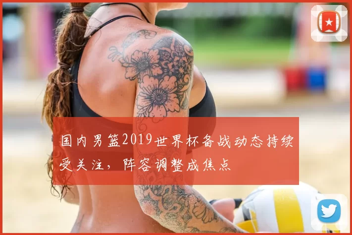 国内男篮2019世界杯备战动态持续受关注，阵容调整成焦点