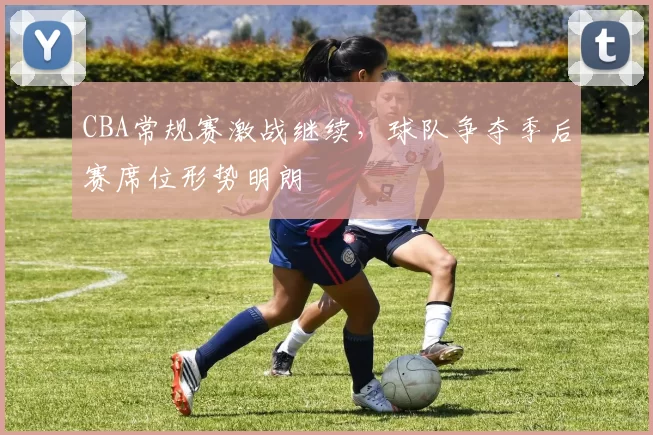 CBA常规赛激战继续，球队争夺季后赛席位形势明朗