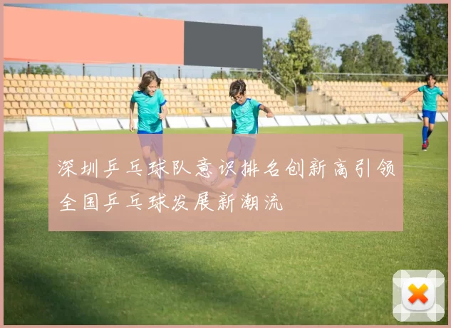 深圳乒乓球队意识排名创新高引领全国乒乓球发展新潮流