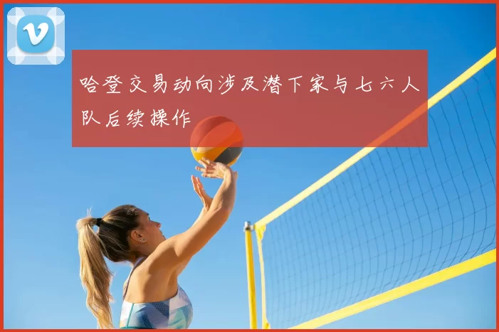 哈登交易动向涉及潜下家与七六人队后续操作
