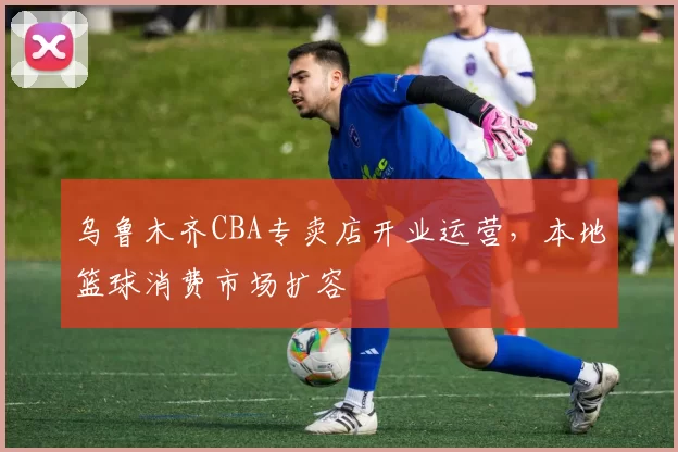 乌鲁木齐CBA专卖店开业运营,本地篮球消费市场扩容