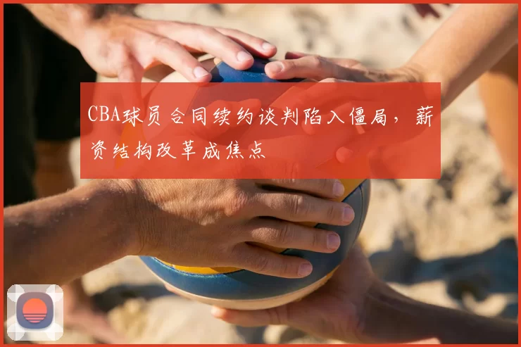 CBA球员合同续约谈判陷入僵局,薪资结构改革成焦点