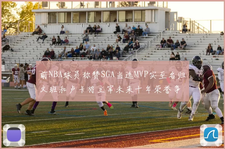 前NBA球员称赞SGA当选MVP实至名归文班和卢卡将主宰未来十年荣誉争夺