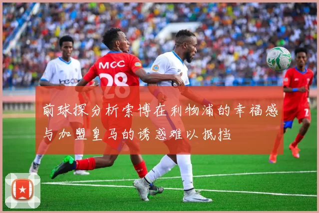 前球探分析索博在利物浦的幸福感与加盟皇马的诱惑难以抵挡