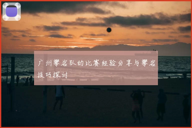 广州攀岩队的比赛经验分享与攀岩技巧探讨