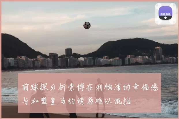 前球探分析索博在利物浦的幸福感与加盟皇马的诱惑难以抵挡