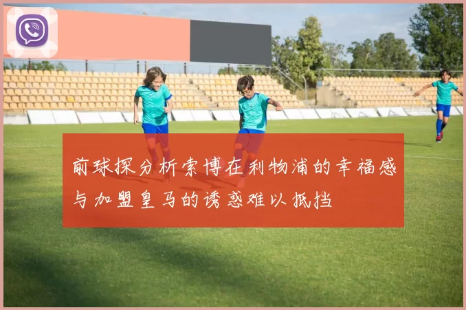前球探分析索博在利物浦的幸福感与加盟皇马的诱惑难以抵挡