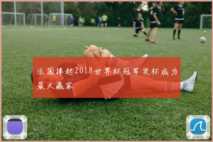 法国捧起2018世界杯冠军奖杯成为最大赢家