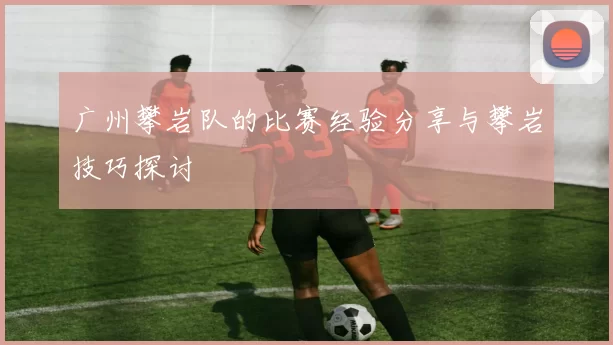 广州攀岩队的比赛经验分享与攀岩技巧探讨