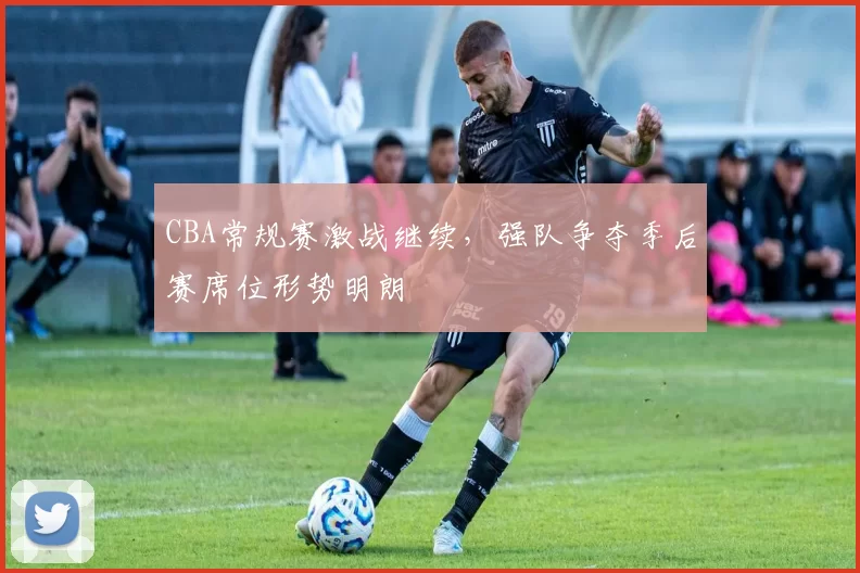 CBA常规赛激战继续，强队争夺季后赛席位形势明朗