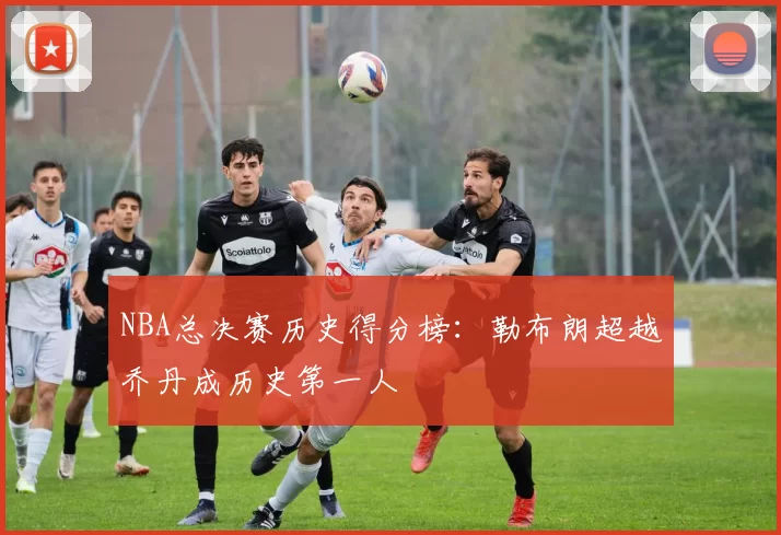 NBA总决赛历史得分榜：勒布朗超越乔丹成历史第一人