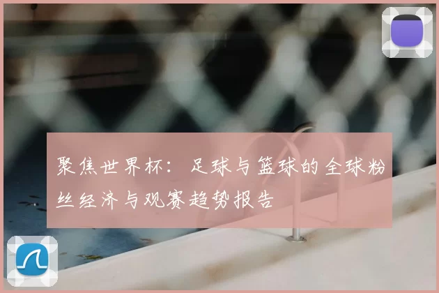 聚焦世界杯:足球与篮球的全球粉丝经济与观赛趋势报告