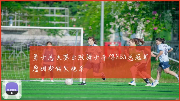 勇士总决赛击败骑士夺得NBA总冠军詹姆斯错失绝杀