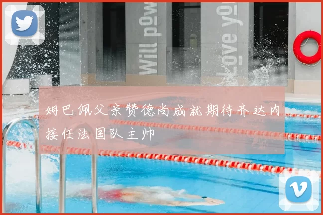 姆巴佩父亲赞德尚成就期待齐达内接任法国队主帅