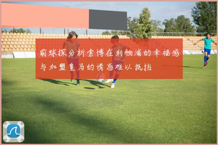 前球探分析索博在利物浦的幸福感与加盟皇马的诱惑难以抵挡