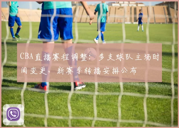 CBA直播赛程调整:多支球队主场时间变更,新赛季转播安排公布