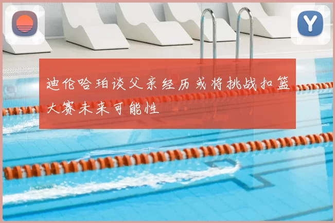 迪伦哈珀谈父亲经历或将挑战扣篮大赛未来可能性