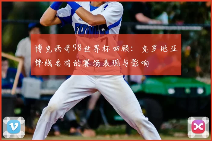 博克西奇98世界杯回顾：克罗地亚锋线名将的赛场表现与影响