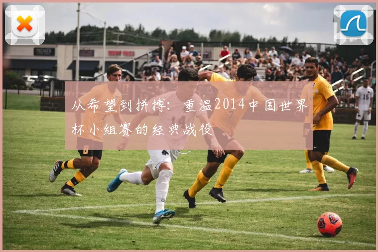 从希望到拼搏：重温2014中国世界杯小组赛的经典战役