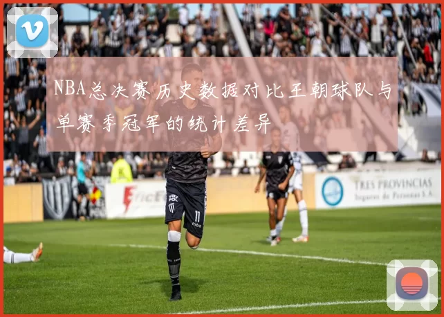 NBA总决赛历史数据对比王朝球队与单赛季冠军的统计差异