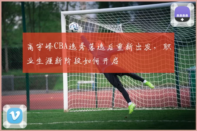 高宇峰CBA选秀落选后重新出发,职业生涯新阶段如何开启