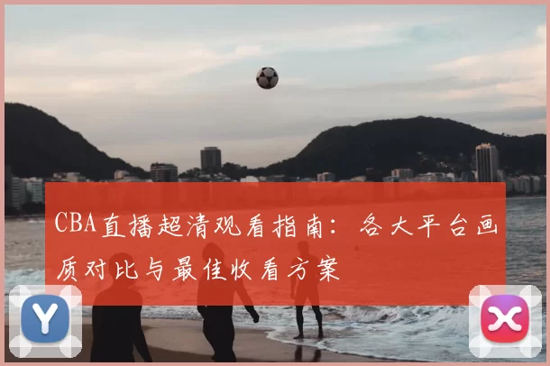 CBA直播超清观看指南：各大平台画质对比与最佳收看方案