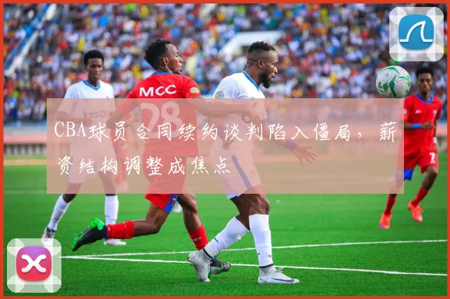 CBA球员合同续约谈判陷入僵局,薪资结构调整成焦点