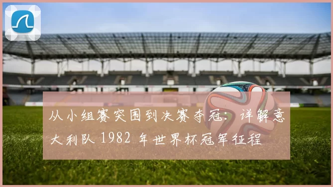 从小组赛突围到决赛夺冠：详解意大利队 1982 年世界杯冠军征程