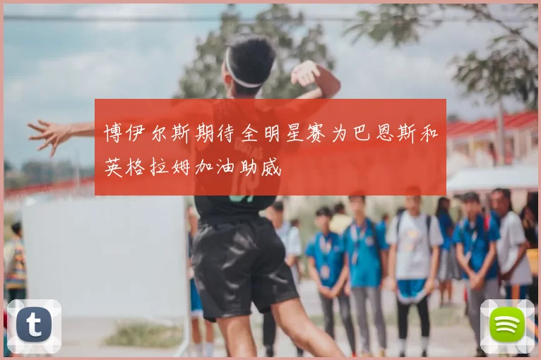 博伊尔斯期待全明星赛为巴恩斯和英格拉姆加油助威