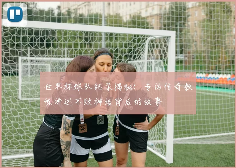 世界杯球队纪录揭秘：专访传奇教练讲述不败神话背后的故事