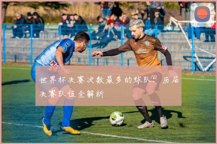 世界杯决赛次数最多的球队:历届决赛队伍全解析