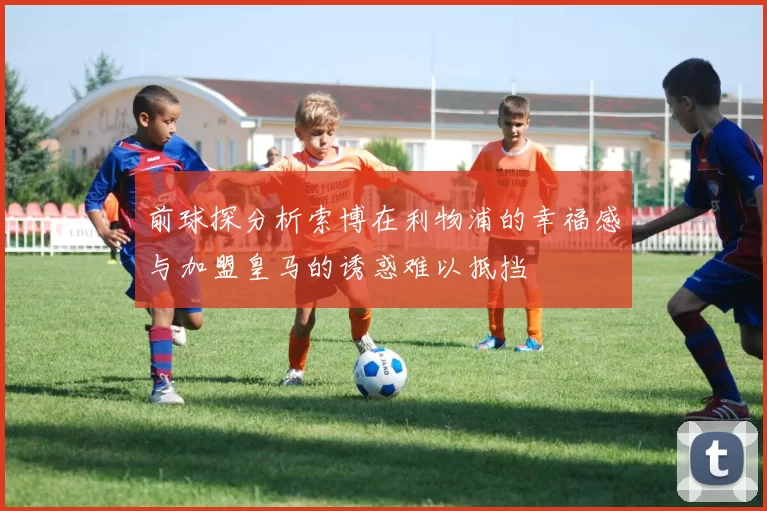 前球探分析索博在利物浦的幸福感与加盟皇马的诱惑难以抵挡