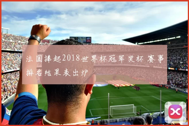 法国捧起2018世界杯冠军奖杯 赛事排名结果表出炉