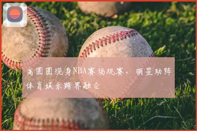 高圆圆现身NBA赛场观赛，明星助阵体育娱乐跨界融合