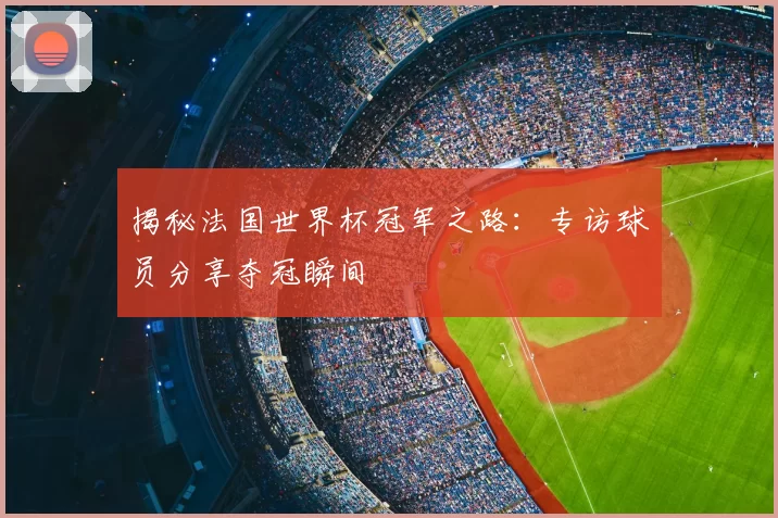 揭秘法国世界杯冠军之路:专访球员分享夺冠瞬间