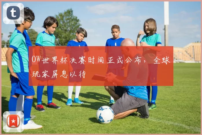OW世界杯决赛时间正式公布,全球玩家屏息以待
