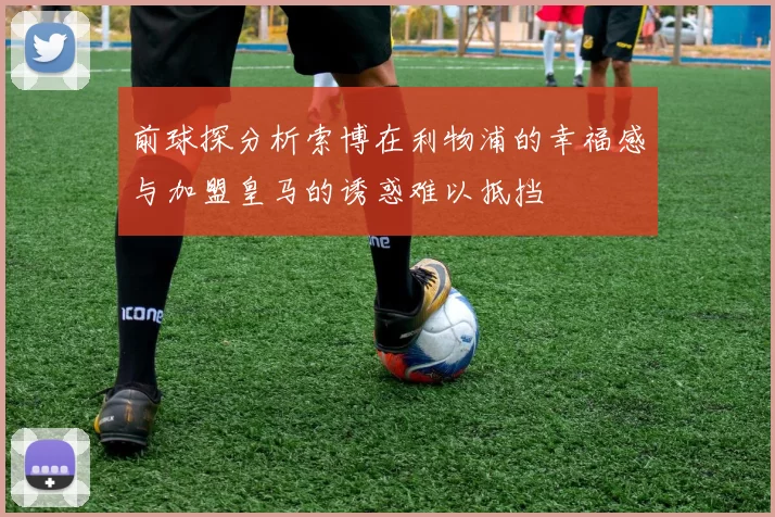 前球探分析索博在利物浦的幸福感与加盟皇马的诱惑难以抵挡