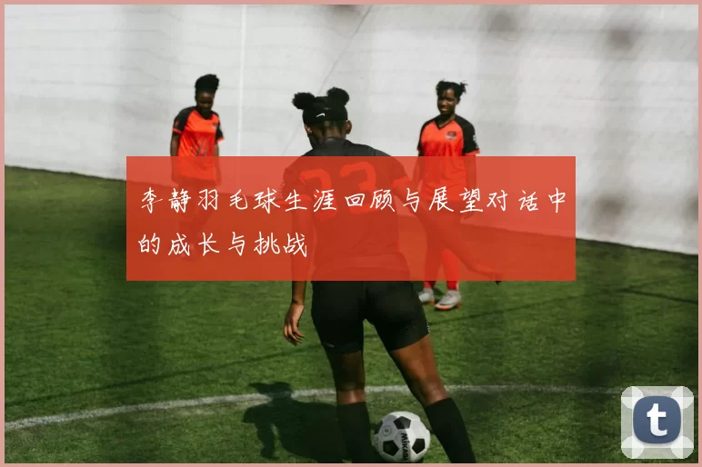 李静羽毛球生涯回顾与展望对话中的成长与挑战