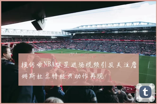 模仿帝NBA球星进场视频引发关注詹姆斯杜兰特经典动作再现