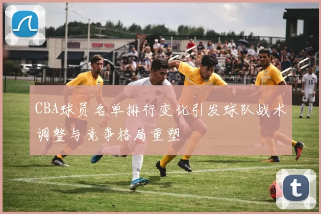 CBA球员名单排行变化引发球队战术调整与竞争格局重塑
